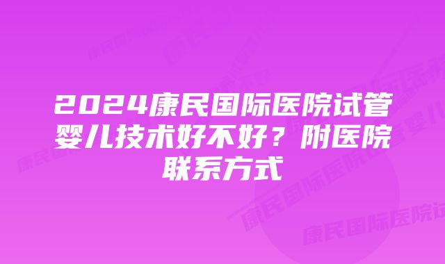 2024康民国际医院试管婴儿技术好不好？附医院联系方式