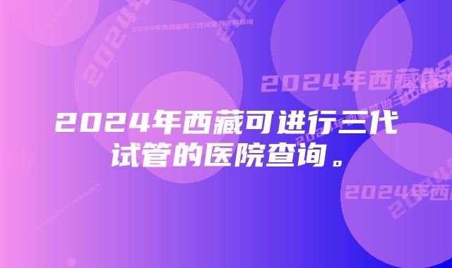 2024年西藏可进行三代试管的医院查询。