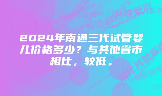 2024年南通三代试管婴儿价格多少？与其他省市相比，较低。