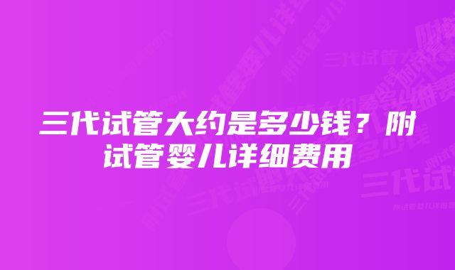 三代试管大约是多少钱？附试管婴儿详细费用