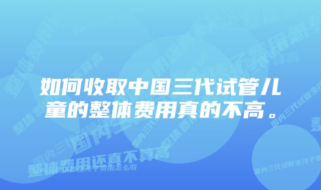 如何收取中国三代试管儿童的整体费用真的不高。