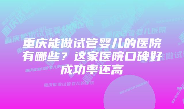 重庆能做试管婴儿的医院有哪些？这家医院口碑好成功率还高