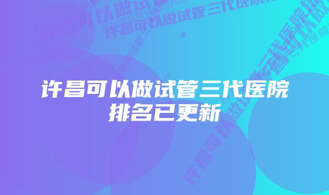 许昌可以做试管三代医院排名已更新