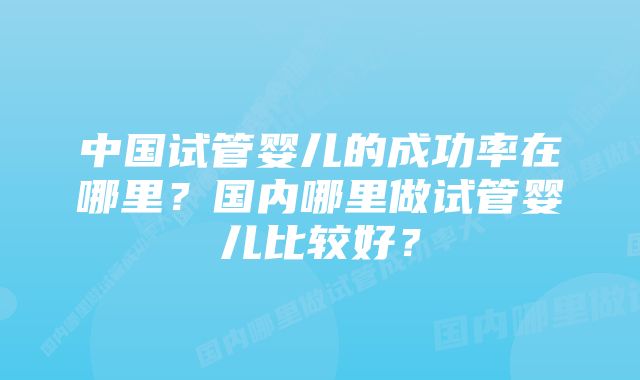 中国试管婴儿的成功率在哪里？国内哪里做试管婴儿比较好？