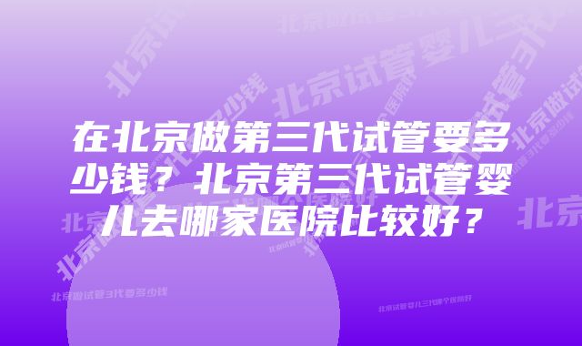 在北京做第三代试管要多少钱？北京第三代试管婴儿去哪家医院比较好？