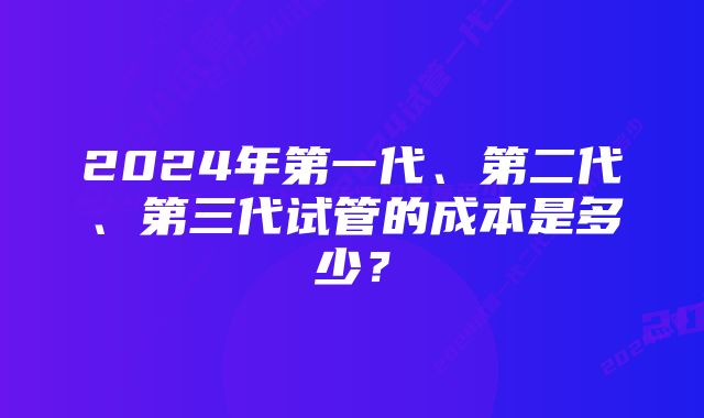 2024年第一代、第二代、第三代试管的成本是多少？