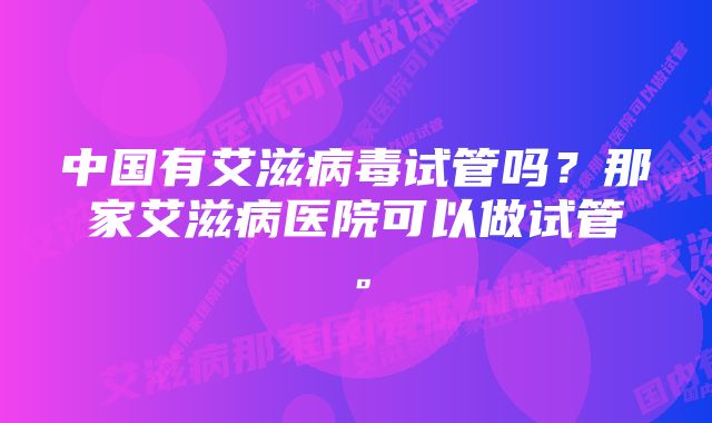 中国有艾滋病毒试管吗？那家艾滋病医院可以做试管。