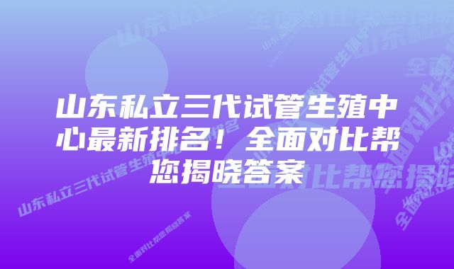 山东私立三代试管生殖中心最新排名！全面对比帮您揭晓答案