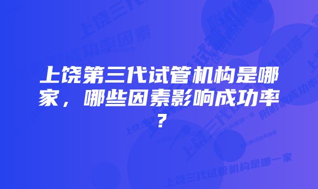 上饶第三代试管机构是哪家，哪些因素影响成功率？