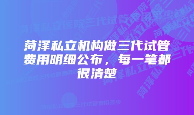 菏泽私立机构做三代试管费用明细公布，每一笔都很清楚