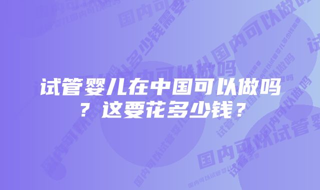 试管婴儿在中国可以做吗？这要花多少钱？