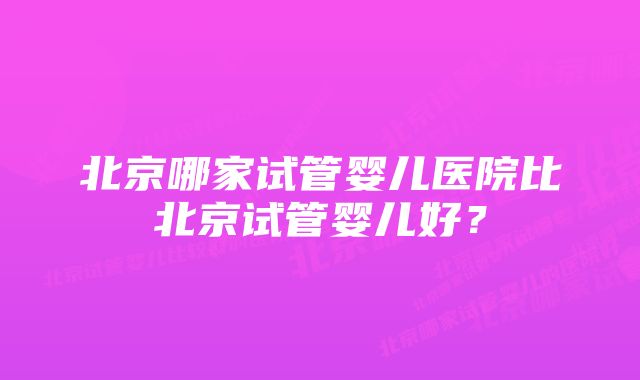 北京哪家试管婴儿医院比北京试管婴儿好？