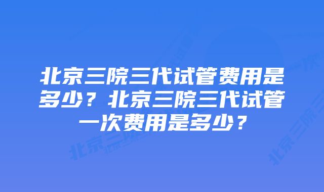 北京三院三代试管费用是多少？北京三院三代试管一次费用是多少？