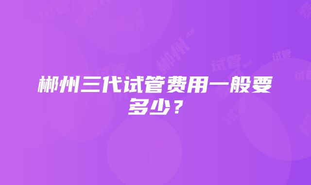 郴州三代试管费用一般要多少？