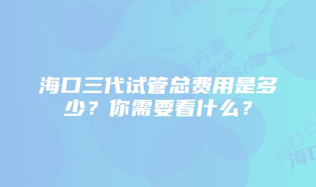 海口三代试管总费用是多少？你需要看什么？