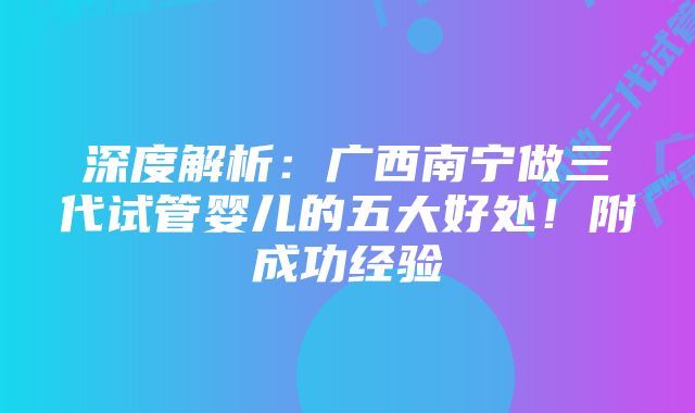 深度解析：广西南宁做三代试管婴儿的五大好处！附成功经验