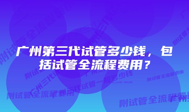 广州第三代试管多少钱，包括试管全流程费用？