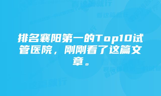 排名襄阳第一的Top10试管医院，刚刚看了这篇文章。