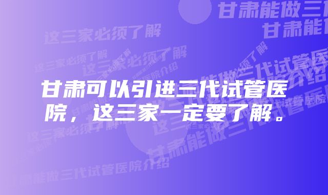 甘肃可以引进三代试管医院，这三家一定要了解。