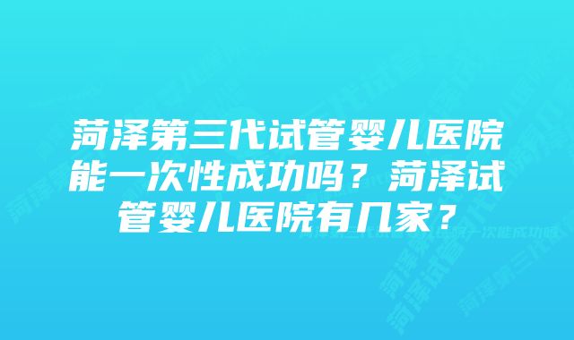 菏泽第三代试管婴儿医院能一次性成功吗？菏泽试管婴儿医院有几家？