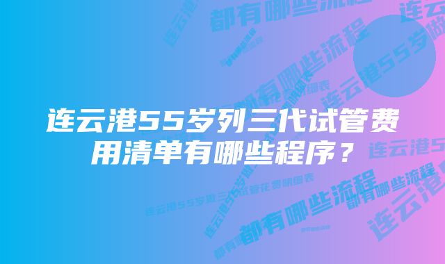 连云港55岁列三代试管费用清单有哪些程序？