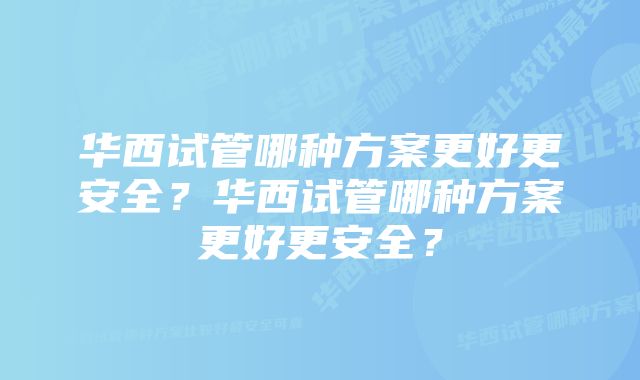 华西试管哪种方案更好更安全？华西试管哪种方案更好更安全？