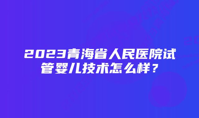 2023青海省人民医院试管婴儿技术怎么样？