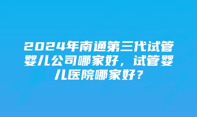 2024年南通第三代试管婴儿公司哪家好，试管婴儿医院哪家好？