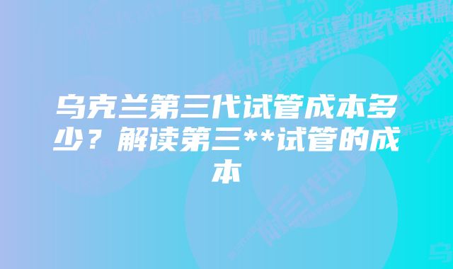 乌克兰第三代试管成本多少？解读第三**试管的成本