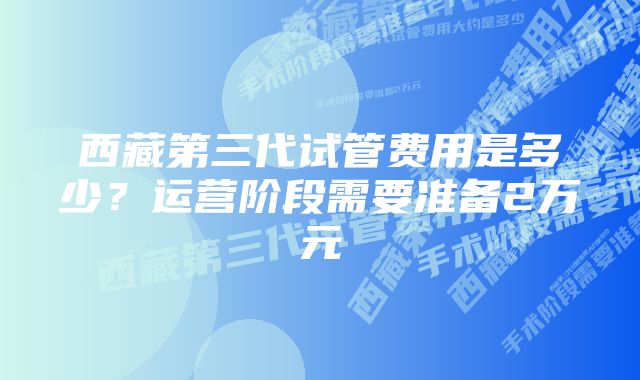 西藏第三代试管费用是多少？运营阶段需要准备2万元