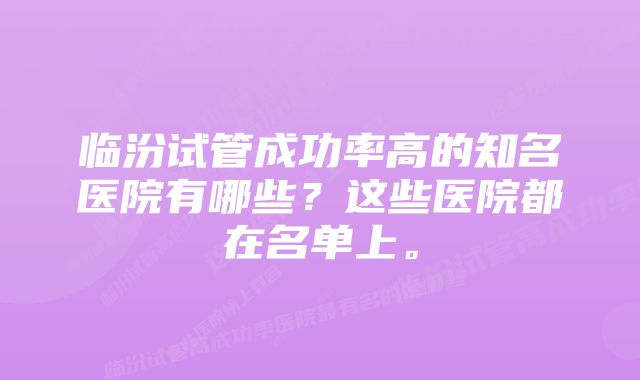 临汾试管成功率高的知名医院有哪些？这些医院都在名单上。