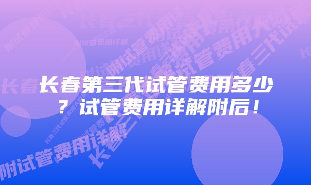 长春第三代试管费用多少？试管费用详解附后！