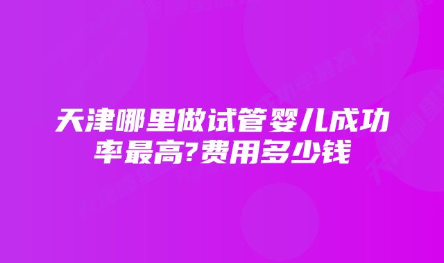 天津哪里做试管婴儿成功率最高?费用多少钱