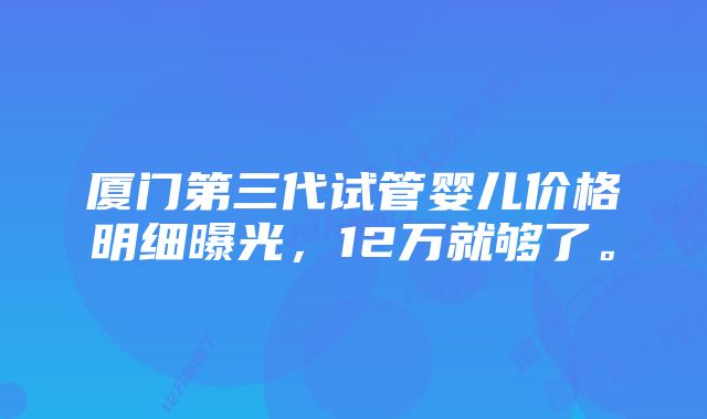 厦门第三代试管婴儿价格明细曝光，12万就够了。