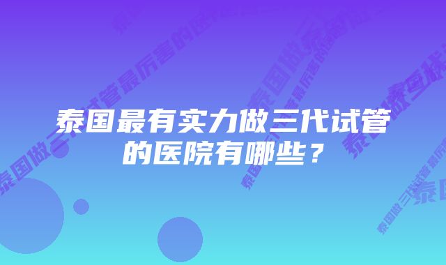 泰国最有实力做三代试管的医院有哪些？