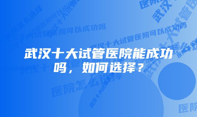 武汉十大试管医院能成功吗，如何选择？