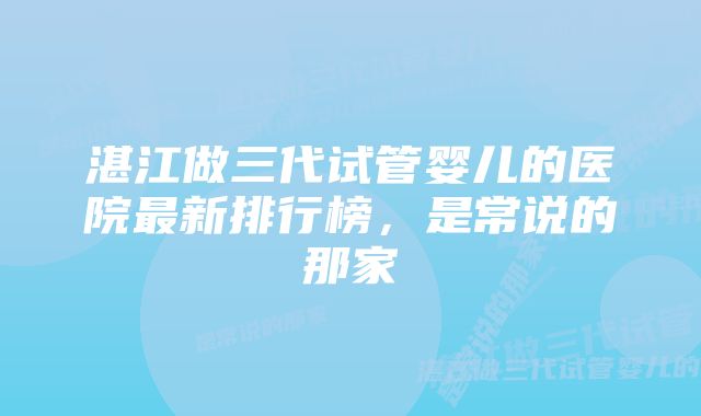 湛江做三代试管婴儿的医院最新排行榜，是常说的那家