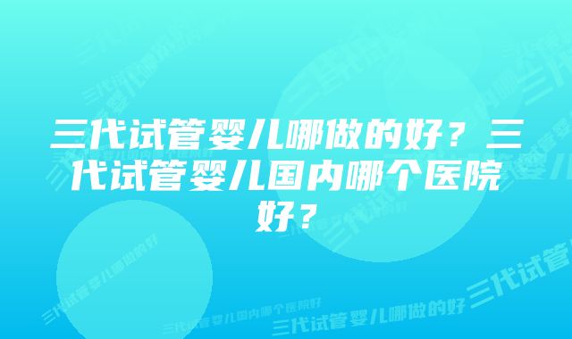 三代试管婴儿哪做的好？三代试管婴儿国内哪个医院好？