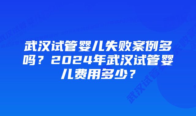 武汉试管婴儿失败案例多吗？2024年武汉试管婴儿费用多少？