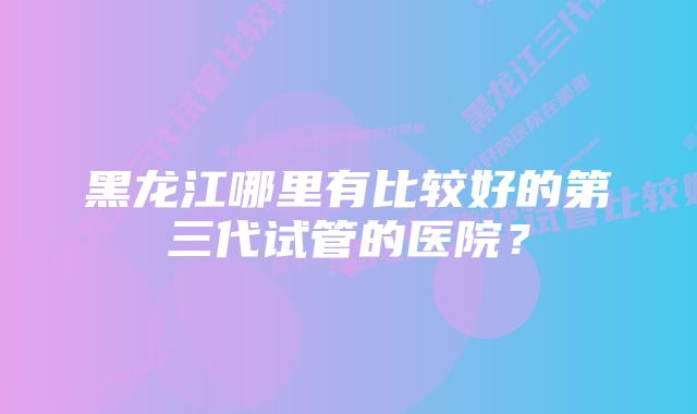 黑龙江哪里有比较好的第三代试管的医院？