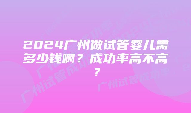 2024广州做试管婴儿需多少钱啊？成功率高不高？