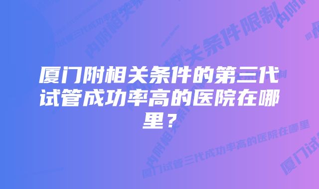 厦门附相关条件的第三代试管成功率高的医院在哪里？