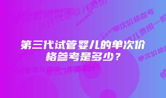 第三代试管婴儿的单次价格参考是多少？