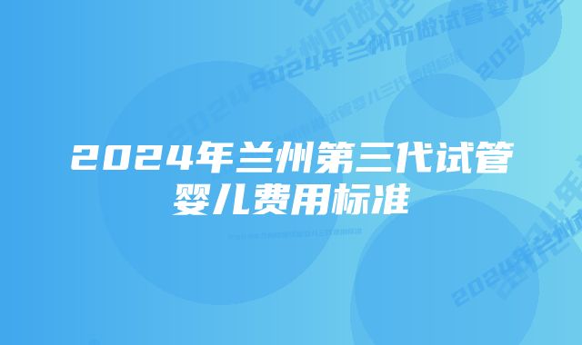 2024年兰州第三代试管婴儿费用标准