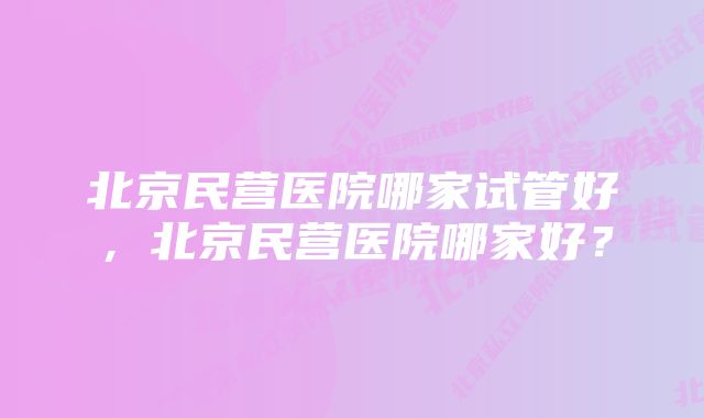 北京民营医院哪家试管好，北京民营医院哪家好？