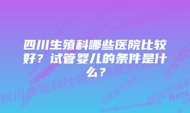 四川生殖科哪些医院比较好？试管婴儿的条件是什么？