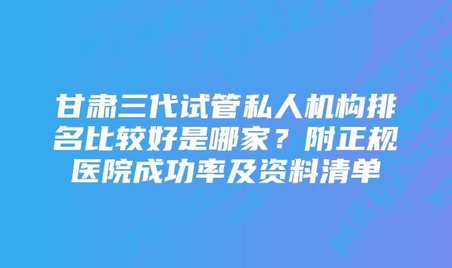 甘肃三代试管私人机构排名比较好是哪家？附正规医院成功率及资料清单