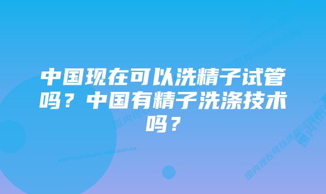 中国现在可以洗精子试管吗？中国有精子洗涤技术吗？