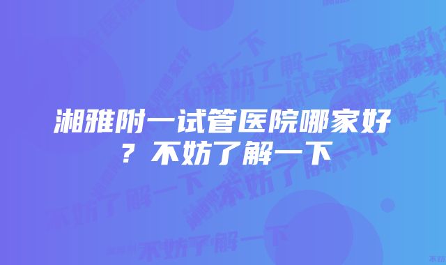 湘雅附一试管医院哪家好？不妨了解一下