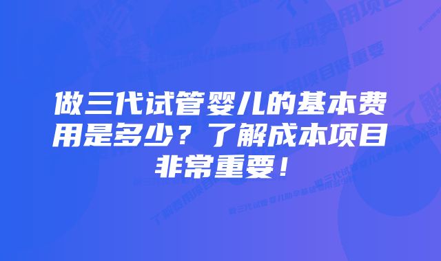 做三代试管婴儿的基本费用是多少？了解成本项目非常重要！